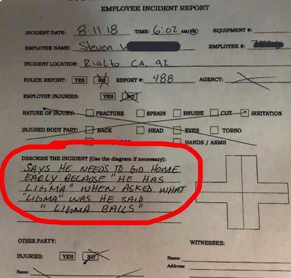ligma joke - Employee Incident Report Irritation Incident Date 8 11 18 Time 602 O Nquipment Emplovie Name Steven Employer Encisent Location Rialto Ca, az Police Report Yes REPORT_488_ Agency Employee Injuries Yes Dhe Nature Of Injury Fracture Sprain Bruis
