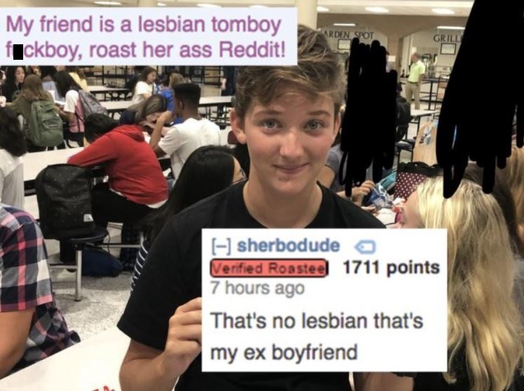 community - My friend is a lesbian tomboy fuckboy, roast her ass Reddit! Arden Spot Grill sherbodude a Verified Roastee 1711 points 7 hours ago That's no lesbian that's my ex boyfriend