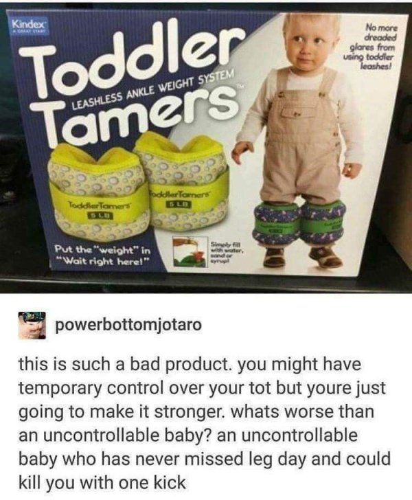toddler tamers meme - Kindex Toddler 23 No more dreaded glores from using toddler leoshes! Leashless Ankle Weight System Tamers Toddler Tom Put the "weight" in "Wait right here!" Sy with water, and or powerbottomjotaro this is such a bad product. you migh