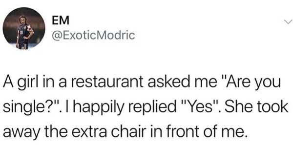 sad cringe - Em A girl in a restaurant asked me "Are you single?". I happily replied "Yes". She took away the extra chair in front of me.