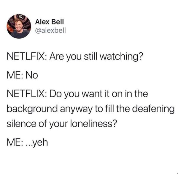 organization - Alex Bell Netlfix Are you still watching? Me No Netflix Do you want it on in the background anyway to fill the deafening silence of your loneliness? Me ...yeh