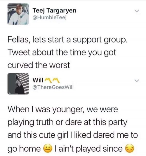 document - Teej Targaryen Fellas, lets start a support group. Tweet about the time you got curved the worst Will Mm Goes Will When I was younger, we were playing truth or dare at this party and this cute girl I d dared me to go home I ain't played since