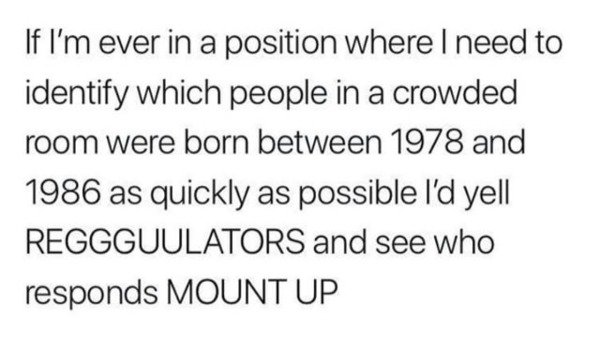 regre meeting you - If I'm ever in a position where I need to identify which people in a crowded room were born between 1978 and 1986 as quickly as possible I'd yell Reggguulators and see who responds Mount Up