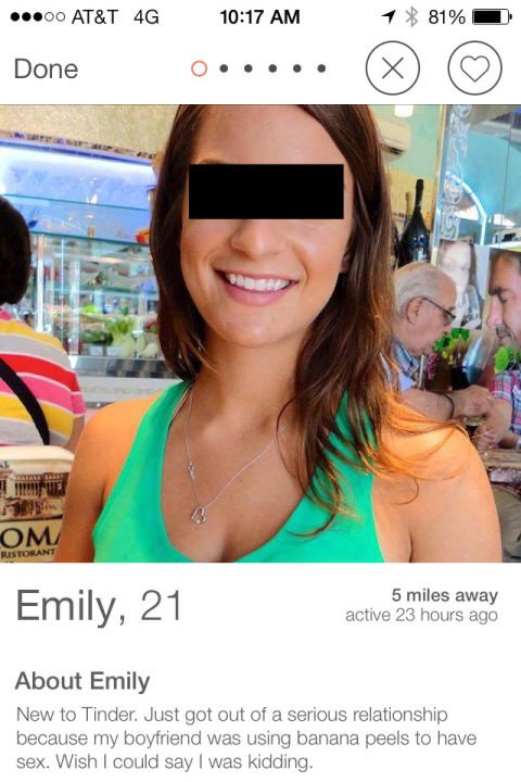 sexy tinder profiles - 00 At&T 4G 1 81% Done Om Ristorant Emily, 21 5 miles away active 23 hours ago About Emily New to Tinder. Just got out of a serious relationship because my boyfriend was using banana peels to have sex. Wish I could say I was kidding.
