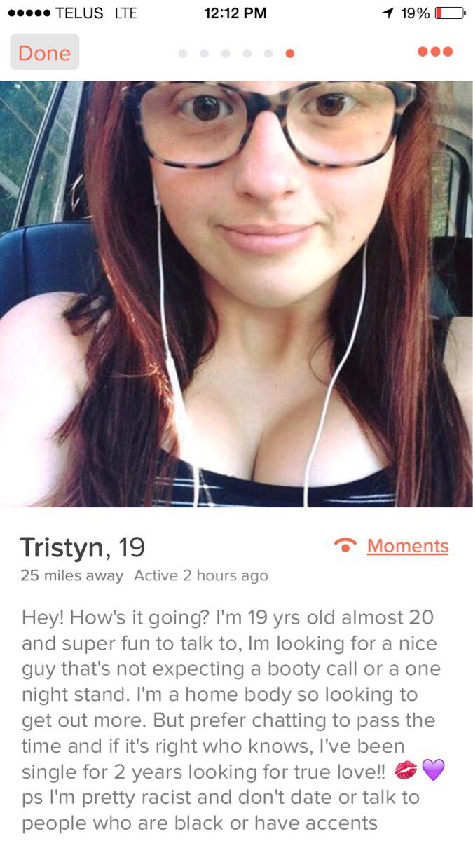 basic tinder girl - .. Telus Lte 1 19% D Done Moments Tristyn, 19 25 miles away Active 2 hours ago Hey! How's it going? I'm 19 yrs old almost 20 and super fun to talk to, Im looking for a nice guy that's not expecting a booty call or a one night stand. I'