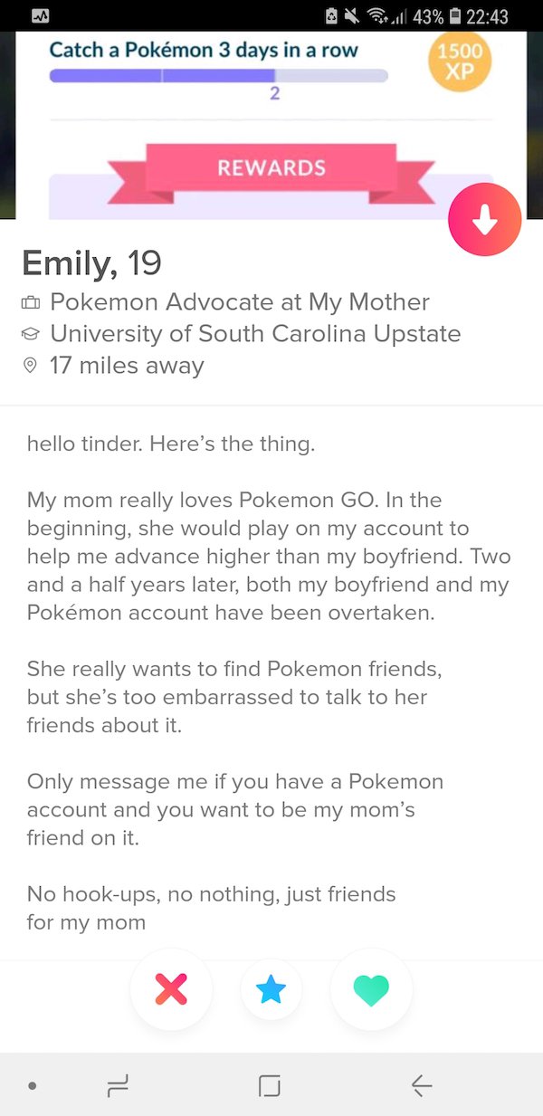 web page - & Catch a Pokmon 3 days in a row vill 43% 1500 Xp Rewards Emily, 19 0 Pokemon Advocate at My Mother o University of South Carolina Upstate 17 miles away hello tinder. Here's the thing. My mom really loves Pokemon Go. In the beginning, she would