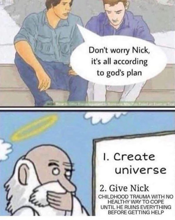 childhood trauma meme - Don't worry Nick, it's all according to god's plan 1. Create universe 2. Give Nick Childhood Trauma With No Healthy Way To Cope Until He Ruins Everything Before Getting Help