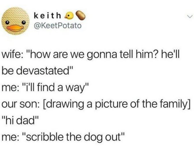 happiness - keith Potato wife "how are we gonna tell him? he'll be devastated" me "I'll find a way" our son drawing a picture of the family "hi dad" me "scribble the dog out"