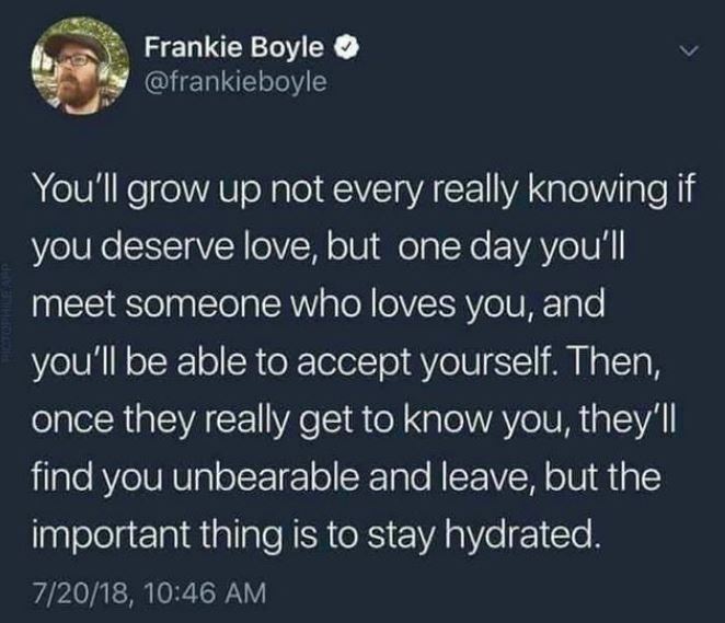 reminder to stay hydrated - Frankie Boyle You'll grow up not every really knowing if you deserve love, but one day you'll meet someone who loves you, and you'll be able to accept yourself. Then, once they really get to know you, they'll find you unbearabl