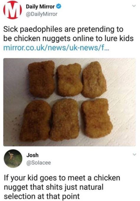 pretending to be a chicken nugget - Daily Mirror Mirror Sick paedophiles are pretending to be chicken nuggets online to lure kids mirror.co.uknewsuknewsf... Josh If your kid goes to meet a chicken nugget that shits just natural selection at that point