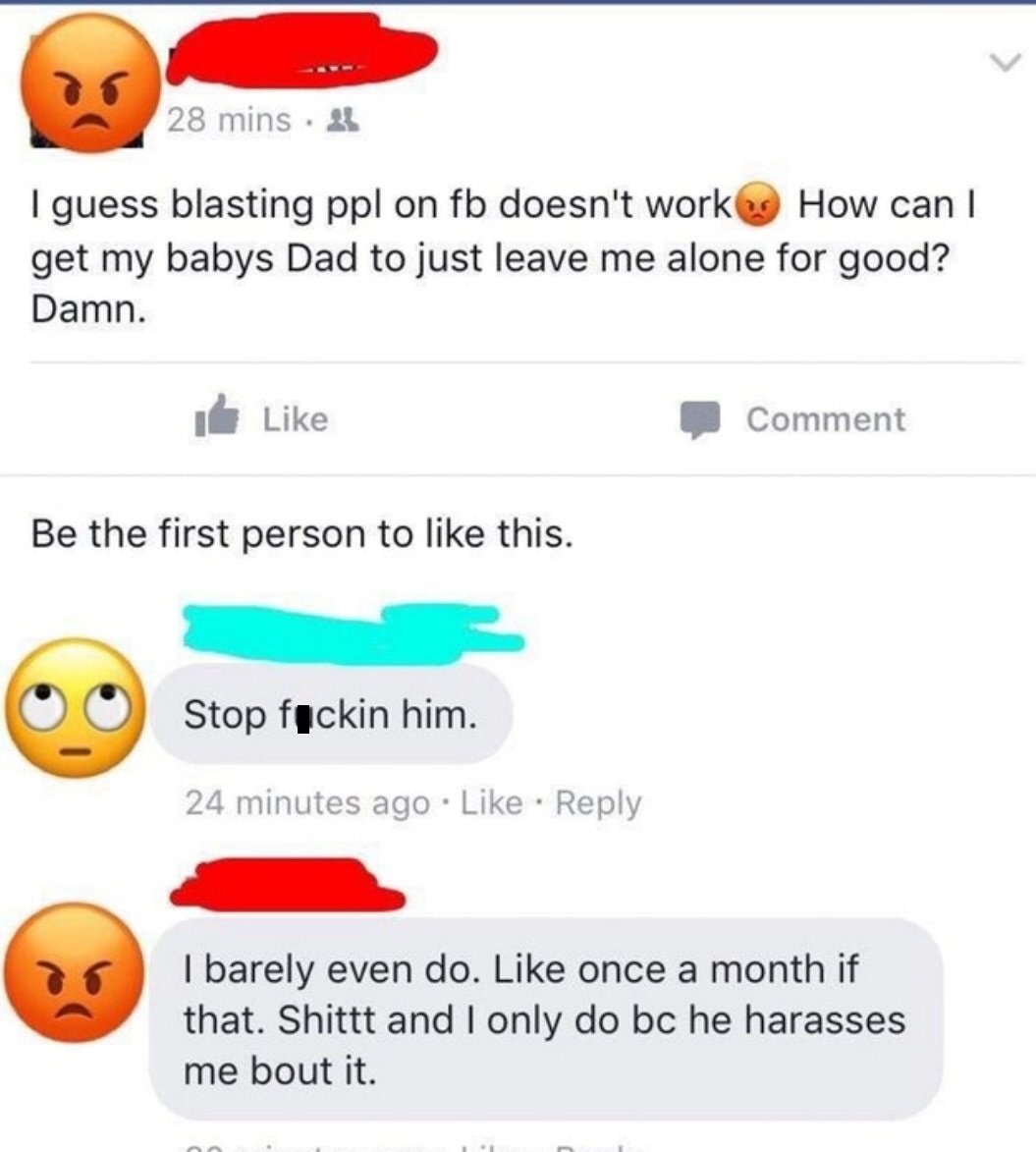 emoticon - 28 mins. 21 I guess blasting ppl on fb doesn't work How can I get my babys Dad to just leave me alone for good? Damn. Comment Be the first person to this. Stop fuckin him. 24 minutes ago I barely even do. once a month if that. Shittt and I only