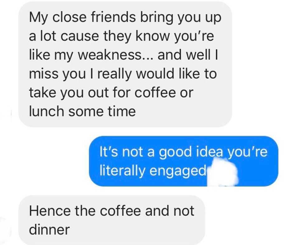 break up text messages - My close friends bring you up a lot cause they know you're my weakness... and well i miss you I really would to take you out for coffee or lunch some time It's not a good idea you're literally engaged Hence the coffee and not dinn