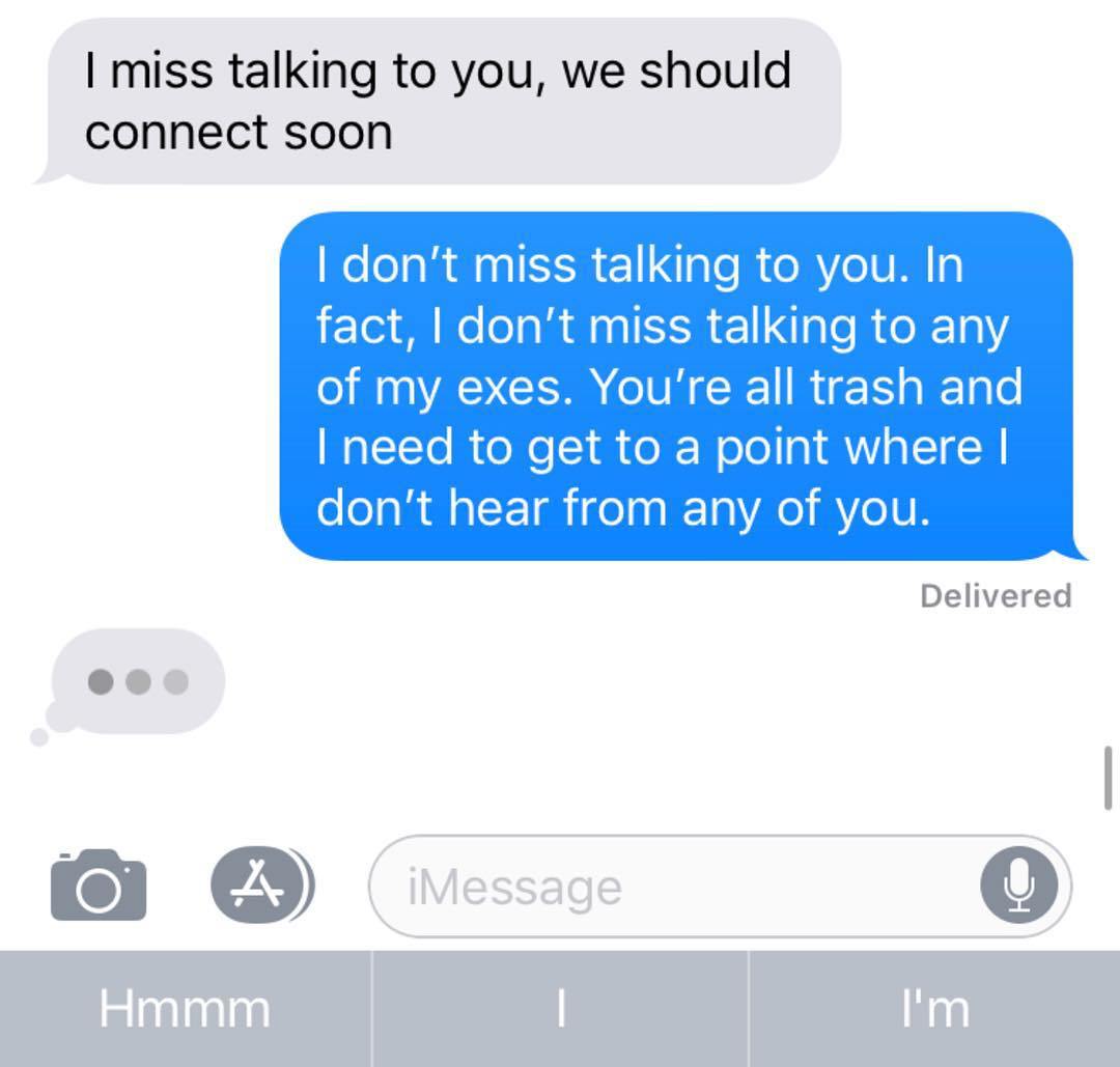 attached file imessage - I miss talking to you, we should connect soon I don't miss talking to you. In fact, I don't miss talking to any of my exes. You're all trash and I need to get to a point where | don't hear from any of you. Delivered o A iMessage H