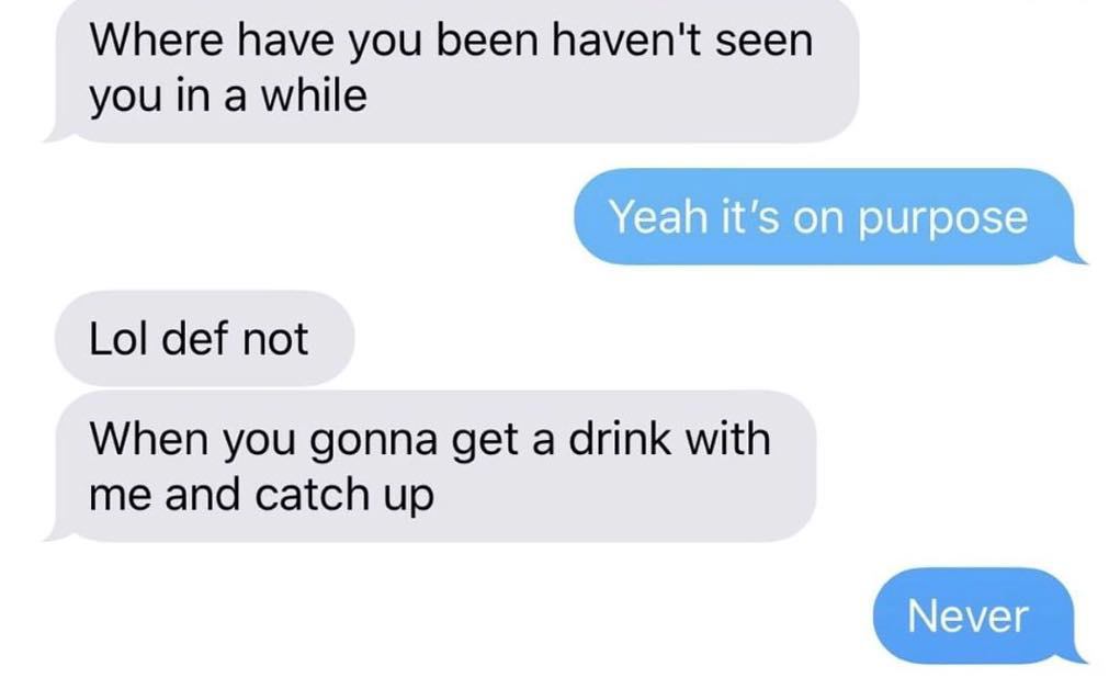 communication - Where have you been haven't seen you in a while Yeah it's on purpose Lol def not When you gonna get a drink with me and catch up Never