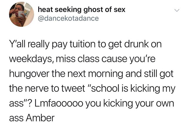 dogs are always ready to party - heat seeking ghost of sex Y'all really pay tuition to get drunk on weekdays, miss class cause you're hungover the next morning and still got the nerve to tweet "school is kicking my ass"? Lmfaooooo you kicking your own ass