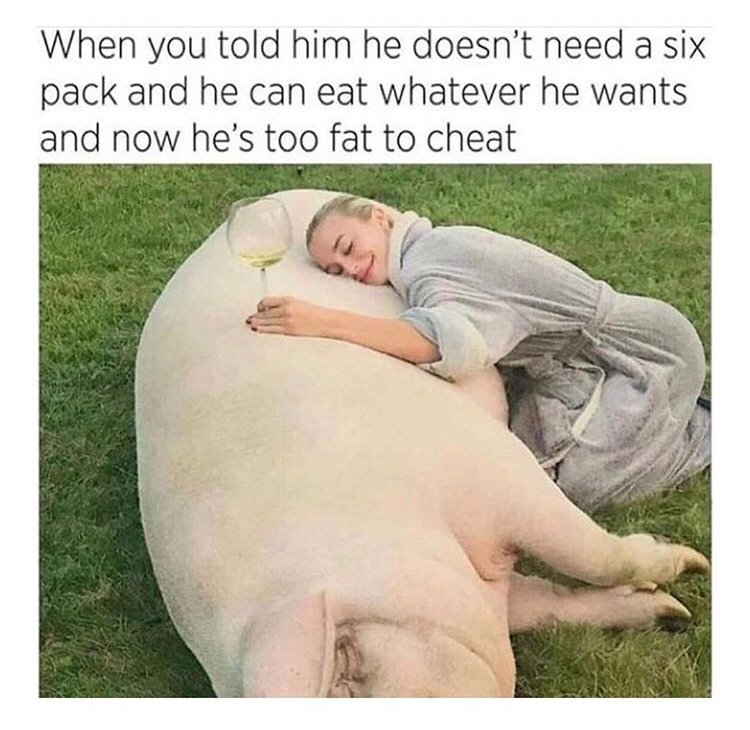 he's too fat to cheat - When you told him he doesn't need a six pack and he can eat whatever he wants and now he's too fat to cheat