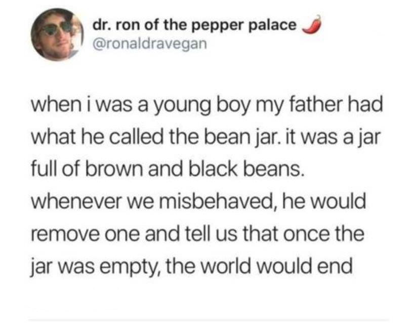 document - dr. ron of the pepper palace when i was a young boy my father had what he called the bean jar. it was a jar full of brown and black beans. whenever we misbehaved, he would remove one and tell us that once the jar was empty, the world would end