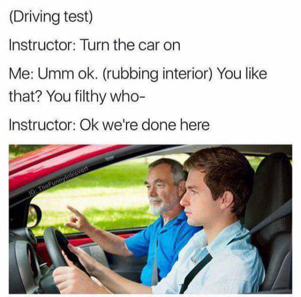 turn on the car meme - Driving test Instructor Turn the car on Me Umm ok. rubbing interior You that? You filthy who Instructor Ok we're done here Ig TheFunnyintrovert