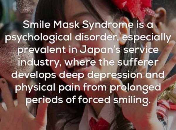 creepy facts - Smile Mask Syndrome is a psychological disorder, especially prevalent in Japan's service industry, where the sufferer develops deep depression and physical pain from prolonged periods of forced smiling.