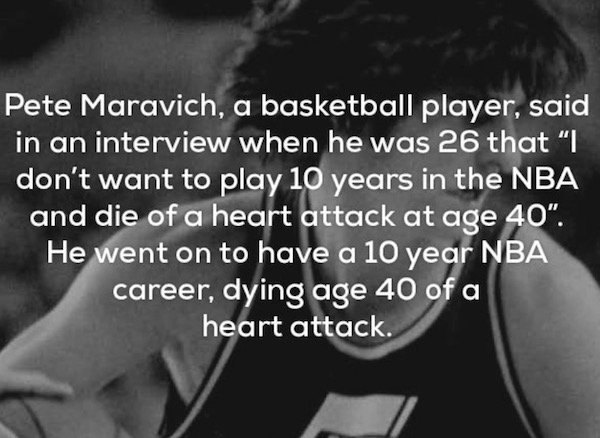 monochrome photography - Pete Maravich, a basketball player, said in an interview when he was 26 that I don't want to play 10 years in the Nba and die of a heart attack at age 40". He went on to have a 10 year Nba career, dying age 40 of a heart attack.
