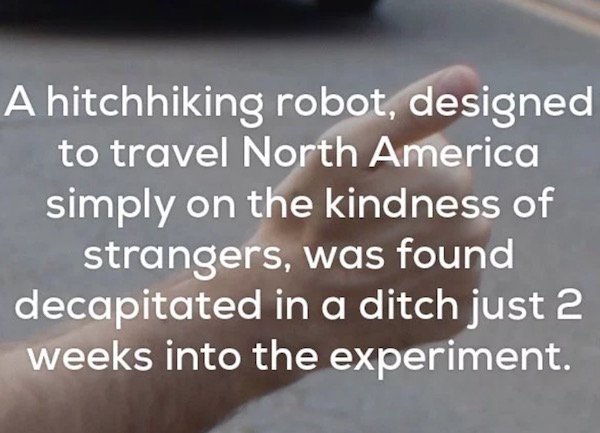 random creepy fact - A hitchhiking robot, designed to travel North America simply on the kindness of strangers, was found decapitated in a ditch just 2 weeks into the experiment.