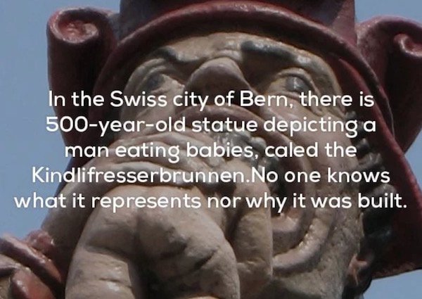 In the Swiss city of Bern, there is 500yearold statue depicting a man eating babies, caled the Kindlifresserbrunnen. No one knows what it represents nor why it was built.
