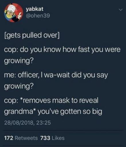 atmosphere - yabkat gets pulled over cop do you know how fast you were growing? me officer, I wawait did you say growing? cop removes mask to reveal grandma you've gotten so big 28082018, 172 733