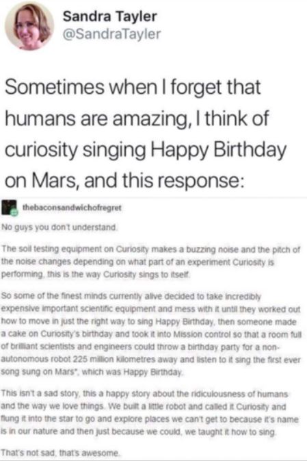 humans are awesome - Sandra Tayler Sometimes when I forget that humans are amazing, I think of curiosity singing Happy Birthday on Mars, and this response thebaconsandwichofregret No guys you don't understand The soil testing equipment on Curiosity makes 