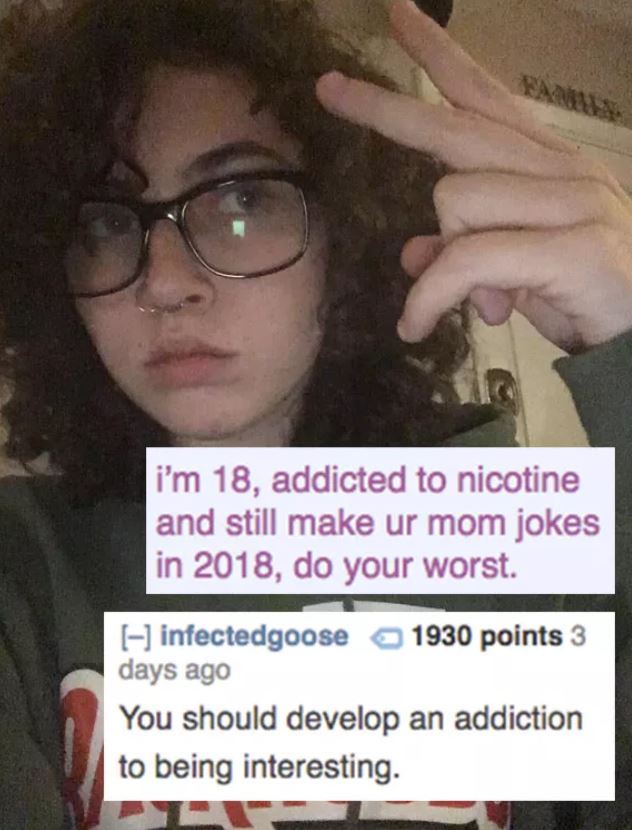 reddit memes - photo caption - Na i'm 18, addicted to nicotine and still make ur mom jokes in 2018, do your worst. infectedgoose 1930 points 3 days ago You should develop an addiction to being interesting.