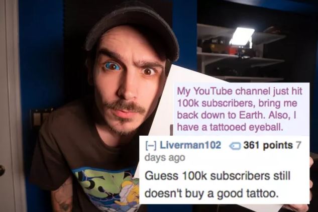 reddit memes - photo caption - My YouTube channel just hit subscribers, bring me back down to Earth. Also, I have a tattooed eyeball. Liverman102 361 points 7 days ago Guess subscribers still doesn't buy a good tattoo.
