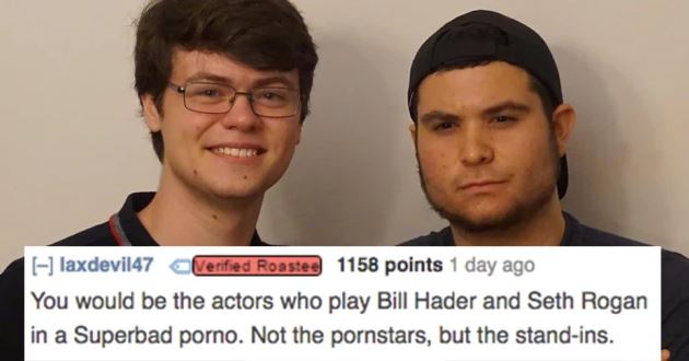reddit memes - photo caption - laxdevil47 Verified Roastee 1158 points 1 day ago You would be the actors who play Bill Hader and Seth Rogan in a Superbad porno. Not the pornstars, but the standins.