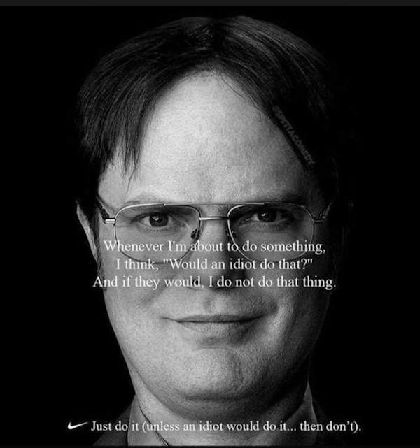 memes - nike face - Whenever I'm about to do something, I think, "Would an idiot do that?" And if they would, I do not do that thing. Just do it unless an idiot would do it... then don't.