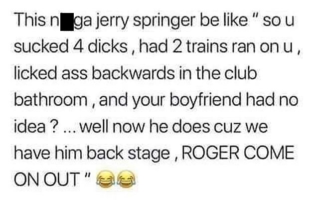 your boyfriend wants me quotes - This n ga jerry springer be " so u sucked 4 dicks, had 2 trains ran on u, licked ass backwards in the club bathroom, and your boyfriend had no idea ? ... Well now he does cuz we have him back stage , Roger Come On Out" es