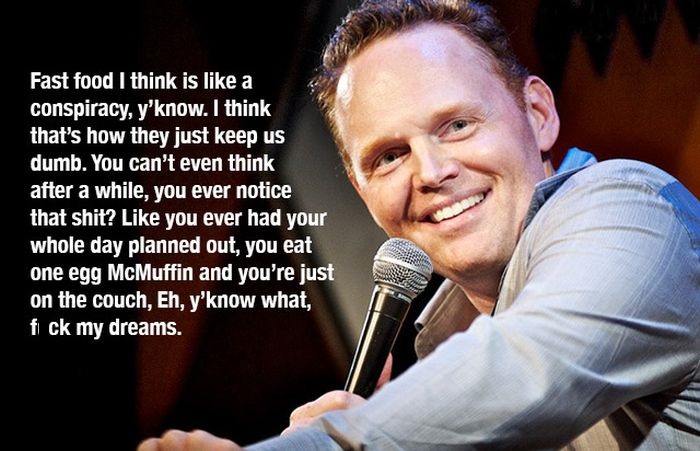 bill burr quotes - Fast food I think is a conspiracy, y'know. I think that's how they just keep us dumb. You can't even think after a while, you ever notice that shit? you ever had your whole day planned out, you eat one egg McMuffin and you're just on th