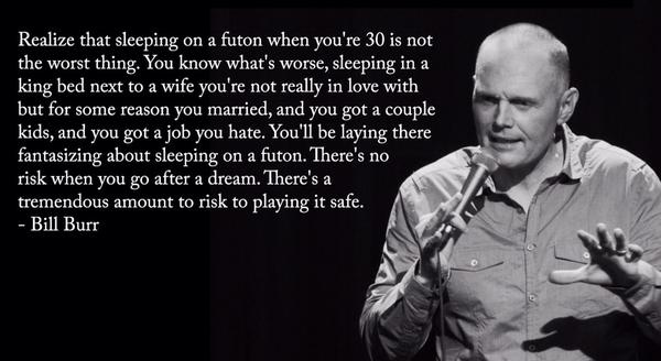 bill burr playing it safe - Realize that sleeping on a futon when you're 30 is not the worst thing. You know what's worse, sleeping in a king bed next to a wife you're not really in love with but for some reason you married, and you got a couple kids, and