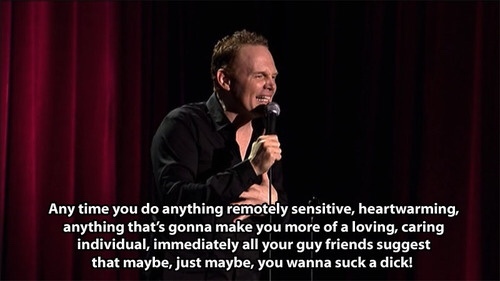 bill burr funny quotes - Any time you do anything remotely sensitive, heartwarming, anything that's gonna make you more of a loving, caring individual, immediately all your guy friends suggest that maybe, just maybe, you wanna suck a dick!