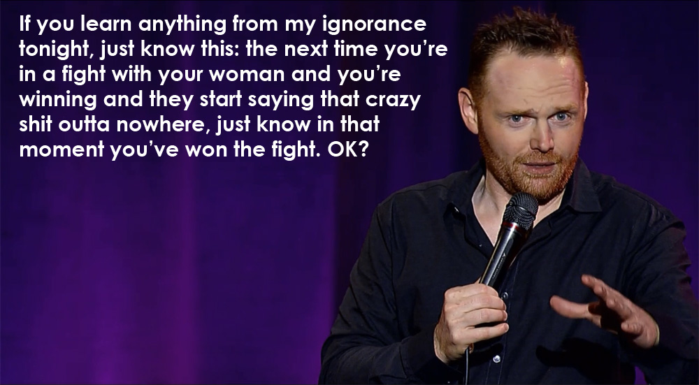 bill burr you know - If you learn anything from my ignorance tonight, just know this the next time you're in a fight with your woman and you're winning and they start saying that crazy shit outta nowhere, just know in that moment you've won the fight. Ok?