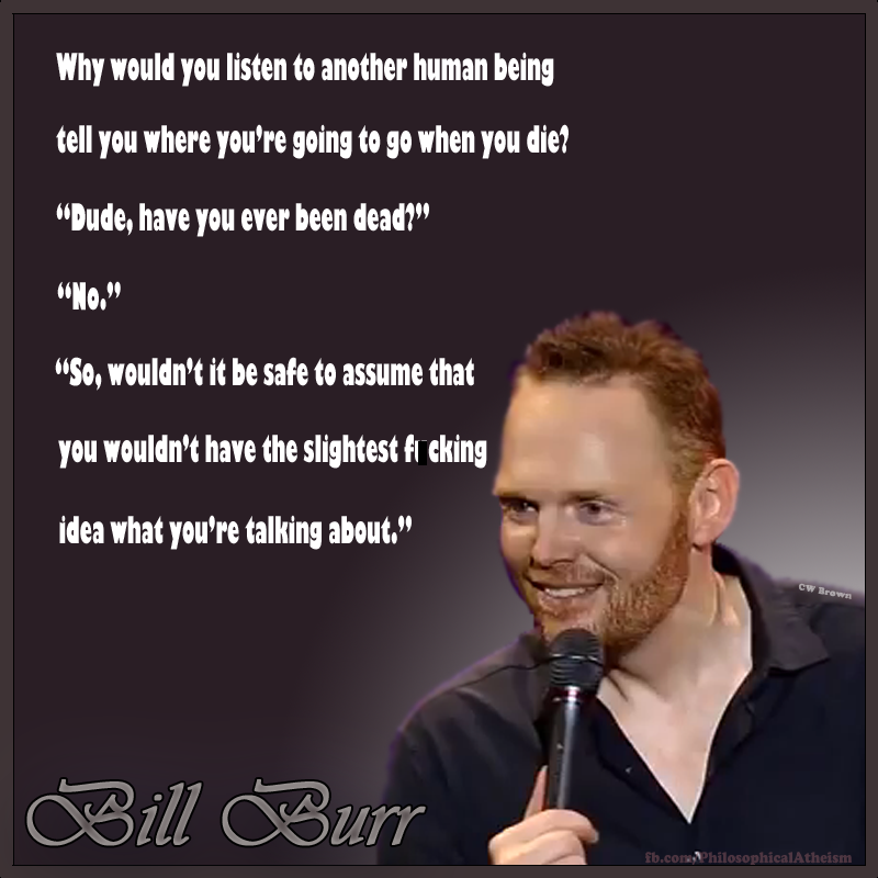 religion bill burr quotes - Why would you listen to another human being tell you where you're going to go when you die? "Dude, have you ever been dead?" "No." "So, wouldn't it be safe to assume that you wouldn't have the slightest fr cking idea what you'r