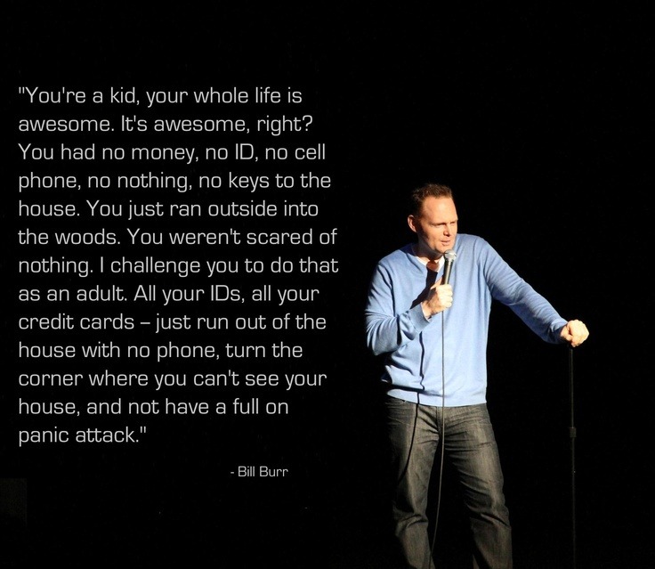 bill burr plague - "You're a kid, your whole life is awesome. It's awesome, right? You had no money, no Id, no cell, phone, no nothing, no keys to the 'house. You just ran outside into the woods. You weren't scared of nothing. I challenge you to do that a