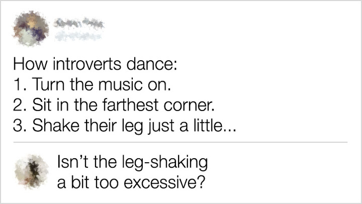 document - How introverts dance 1. Turn the music on. 2. Sit in the farthest corner. 3. Shake their leg just a little... Isn't the legshaking a bit too excessive?