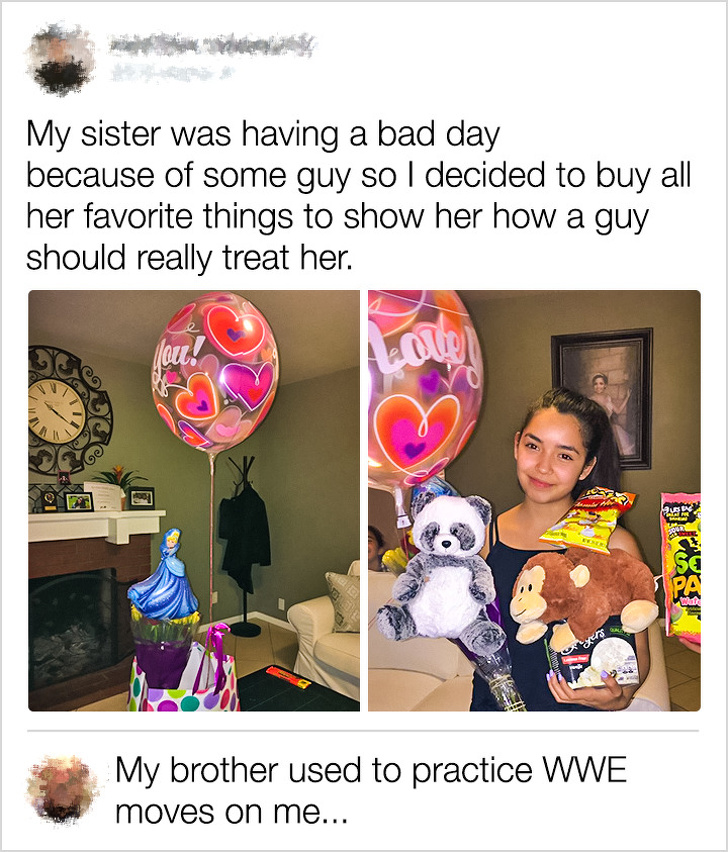 My sister was having a bad day because of some guy so I decided to buy all her favorite things to show her how a guy should really treat her. 04 My brother used to practice Wwe moves on me...