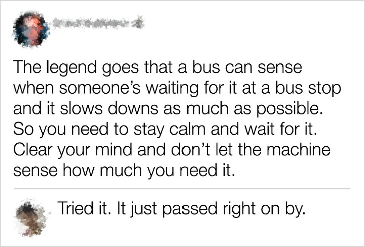 sarcastic comments - The legend goes that a bus can sense when someone's waiting for it at a bus stop and it slows downs as much as possible. So you need to stay calm and wait for it. Clear your mind and don't let the machine sense how much you need it. T