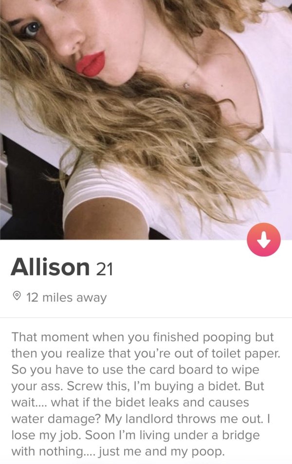 tinder - tinder slut - Allison 21 12 miles away That moment when you finished pooping but then you realize that you're out of toilet paper. So you have to use the card board to wipe your ass. Screw this, I'm buying a bidet. But wait.... what if the bidet 