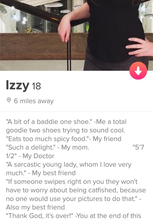 tinder - shoulder - Izzy 18 6 miles away "5'7 "A bit of a baddie one shoe." Me a total goodie two shoes trying to sound cool. "Eats too much spicy food." My friend "Such a delight." My mom. 12" My Doctor "A sarcastic young lady, whom I love very much." My
