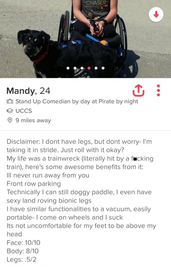 tinder - photo caption - Chaser Mandy, 24 Stand Up Comedian by day at Pirate by night Uccs 9 miles away Disclaimer I dont have legs, but dont worry I'm taking it in stride. Just roll with it okay? My life was a trainwreck literally hit by a fucking train,