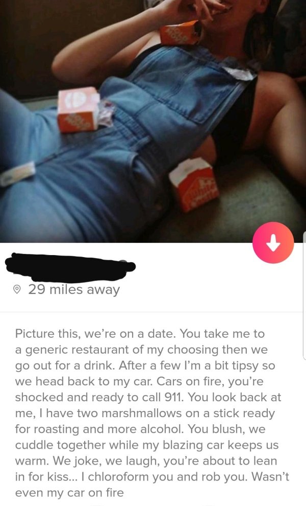 tinder - hand - 29 miles away Picture this, we're on a date. You take me to a generic restaurant of my choosing then we go out for a drink. After a few I'm a bit tipsy so we head back to my car. Cars on fire, you're shocked and ready to call 911. You look