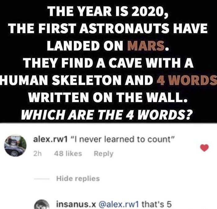 missed - document - The Year Is 2020, The First Astronauts Have Landed On Mars. They Find A Cave With A Human Skeleton And 4 Words Written On The Wall. Which Are The 4 Words? alex.rw1 "I never learned to count" 2h 48 Hide replies insanus.x .rw 1 that's 5
