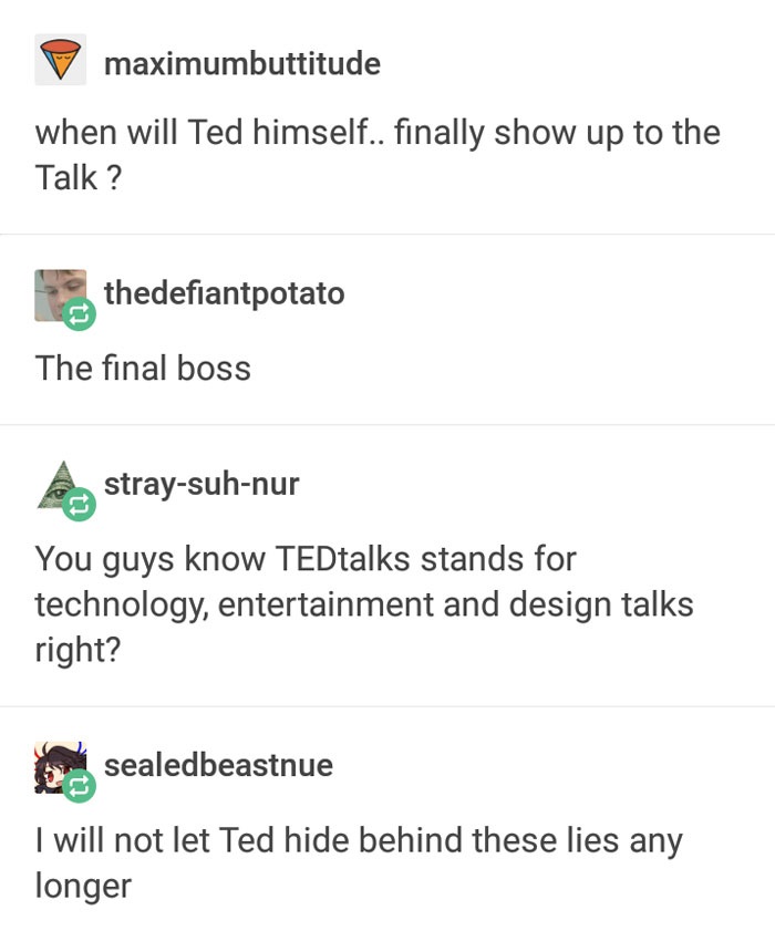 missed - grass text post - maximumbuttitude when will Ted himself.. finally show up to the Talk ? thedefiantpotato The final boss castraysuhnur You guys know TEDtalks stands for technology, entertainment and design talks right? sealedbeastnue I will not l