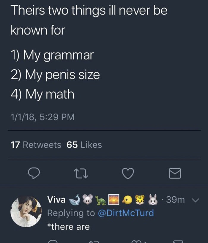 missed - people who missed the joke - Theirs two things ill never be known for 1 My grammar 2 My penis size 4 My math 1118, 17 65 .39m v Viva 3%. Jo @ DirtMcTurd there are