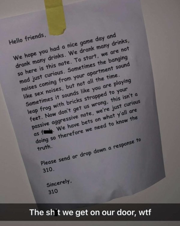 Drink - Hello friends, We hope you had a nice game day and drank many drinks. We drank many drinks, so here is this note. To start, we are not mad just curious. Sometimes the banging noises coming from your apartment sound sex noises, but not all the time